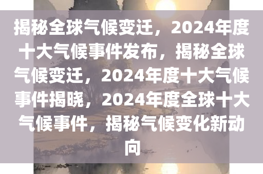 揭秘全球气候变迁，2024年度十大气候事件发布，揭秘全球气候变迁，2024年度十大气候事件揭晓，2024年度全球十大气候事件，揭秘气候变化新动向