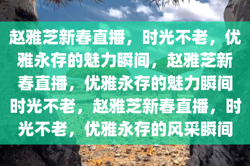 赵雅芝新春直播，时光不老，优雅永存的魅力瞬间，赵雅芝新春直播，优雅永存的魅力瞬间时光不老，赵雅芝新春直播，时光不老，优雅永存的风采瞬间