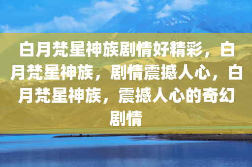 白月梵星神族剧情好精彩，白月梵星神族，剧情震撼人心，白月梵星神族，震撼人心的奇幻剧情