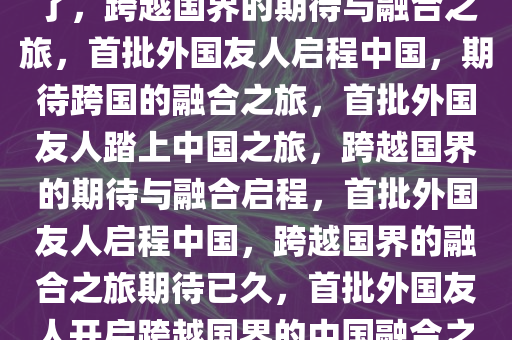 第一批外国人已经出发来中国了，跨越国界的期待与融合之旅，首批外国友人启程中国，期待跨国的融合之旅，首批外国友人踏上中国之旅，跨越国界的期待与融合启程，首批外国友人启程中国，跨越国界的融合之旅期待已久，首批外国友人开启跨越国界的中国融合之旅