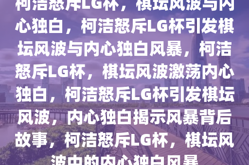 柯洁怒斥LG杯，棋坛风波与内心独白，柯洁怒斥LG杯引发棋坛风波与内心独白风暴，柯洁怒斥LG杯，棋坛风波激荡内心独白，柯洁怒斥LG杯引发棋坛风波，内心独白揭示风暴背后故事，柯洁怒斥LG杯，棋坛风波中的内心独白风暴