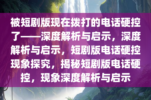 被短剧版现在拨打的电话硬控了——深度解析与启示，深度解析与启示，短剧版电话硬控现象探究，揭秘短剧版电话硬控，现象深度解析与启示