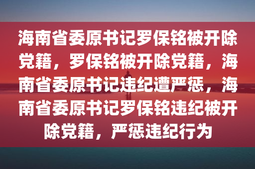 海南省委原书记罗保铭被开除党籍，罗保铭被开除党籍，海南省委原书记违纪遭严惩，海南省委原书记罗保铭违纪被开除党籍，严惩违纪行为