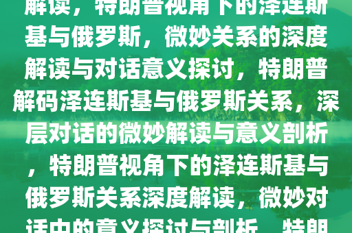 特朗普论泽连斯基与俄罗斯的微妙关系，对话中的深层意义解读，特朗普视角下的泽连斯基与俄罗斯，微妙关系的深度解读与对话意义探讨，特朗普解码泽连斯基与俄罗斯关系，深层对话的微妙解读与意义剖析，特朗普视角下的泽连斯基与俄罗斯关系深度解读，微妙对话中的意义探讨与剖析，特朗普解码，泽连斯基与俄罗斯微妙关系的深度剖析