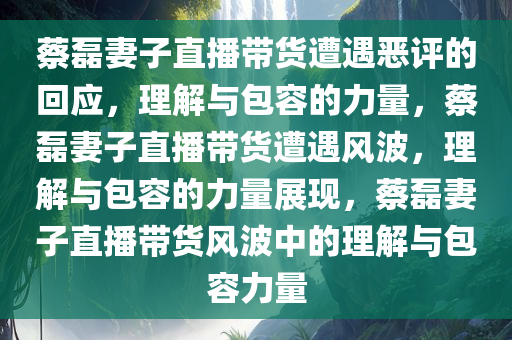 蔡磊妻子直播带货遭遇恶评的回应，理解与包容的力量，蔡磊妻子直播带货遭遇风波，理解与包容的力量展现，蔡磊妻子直播带货风波中的理解与包容力量