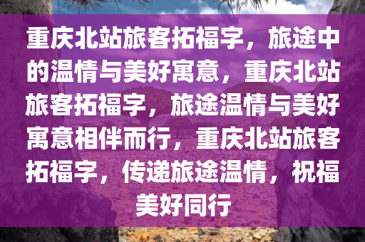 重庆北站旅客拓福字，旅途中的温情与美好寓意，重庆北站旅客拓福字，旅途温情与美好寓意相伴而行，重庆北站旅客拓福字，传递旅途温情，祝福美好同行