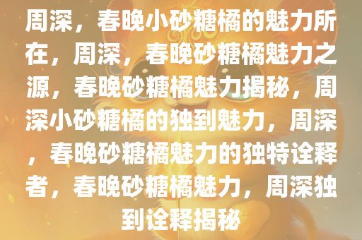 周深，春晚小砂糖橘的魅力所在，周深，春晚砂糖橘魅力之源，春晚砂糖橘魅力揭秘，周深小砂糖橘的独到魅力，周深，春晚砂糖橘魅力的独特诠释者，春晚砂糖橘魅力，周深独到诠释揭秘