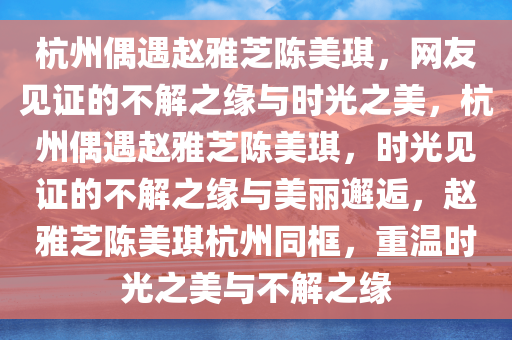 杭州偶遇赵雅芝陈美琪，网友见证的不解之缘与时光之美，杭州偶遇赵雅芝陈美琪，时光见证的不解之缘与美丽邂逅，赵雅芝陈美琪杭州同框，重温时光之美与不解之缘