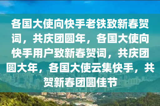 各国大使向快手老铁致新春贺词，共庆团圆年，各国大使向快手用户致新春贺词，共庆团圆大年，各国大使云集快手，共贺新春团圆佳节