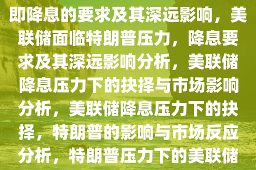 美联储面临特朗普的压力，立即降息的要求及其深远影响，美联储面临特朗普压力，降息要求及其深远影响分析，美联储降息压力下的抉择与市场影响分析，美联储降息压力下的抉择，特朗普的影响与市场反应分析，特朗普压力下的美联储降息抉择，市场影响深度解析