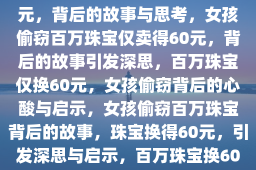 女孩偷拿妈妈百万珠宝卖了60元，背后的故事与思考，女孩偷窃百万珠宝仅卖得60元，背后的故事引发深思，百万珠宝仅换60元，女孩偷窃背后的心酸与启示，女孩偷窃百万珠宝背后的故事，珠宝换得60元，引发深思与启示，百万珠宝换60元，女孩偷窃背后的心酸启示