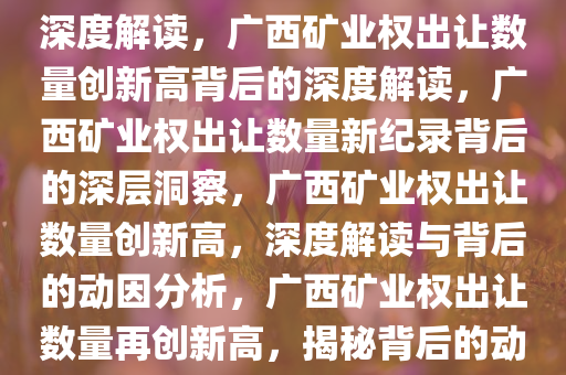 广西矿业权出让数量创新高的深度解读，广西矿业权出让数量创新高背后的深度解读，广西矿业权出让数量新纪录背后的深层洞察，广西矿业权出让数量创新高，深度解读与背后的动因分析，广西矿业权出让数量再创新高，揭秘背后的动因与洞察