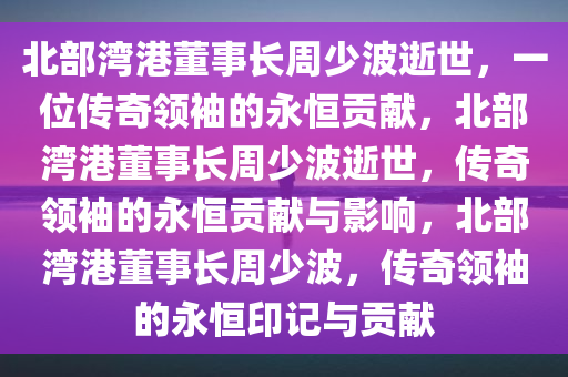 北部湾港董事长周少波逝世，一位传奇领袖的永恒贡献，北部湾港董事长周少波逝世，传奇领袖的永恒贡献与影响，北部湾港董事长周少波，传奇领袖的永恒印记与贡献