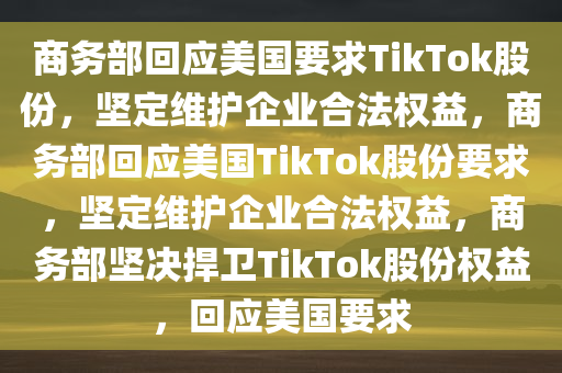 商务部回应美国要求TikTok股份，坚定维护企业合法权益，商务部回应美国TikTok股份要求，坚定维护企业合法权益，商务部坚决捍卫TikTok股份权益，回应美国要求