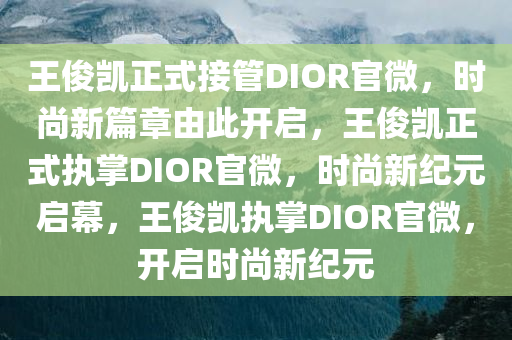 王俊凯正式接管DIOR官微，时尚新篇章由此开启，王俊凯正式执掌DIOR官微，时尚新纪元启幕，王俊凯执掌DIOR官微，开启时尚新纪元