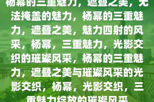 杨幂的三重魅力，遮叠之美，无法掩盖的魅力，杨幂的三重魅力，遮叠之美，魅力四射的风采，杨幂，三重魅力，光影交织的璀璨风采，杨幂的三重魅力，遮叠之美与璀璨风采的光影交织，杨幂，光影交织，三重魅力绽放的璀璨风采