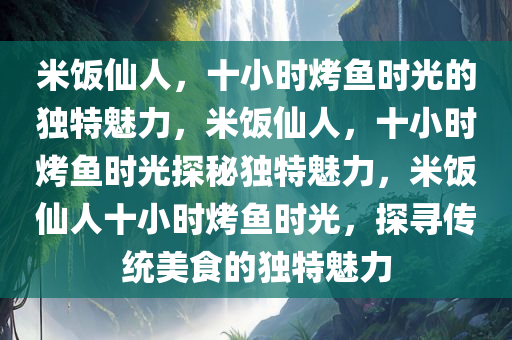 米饭仙人，十小时烤鱼时光的独特魅力，米饭仙人，十小时烤鱼时光探秘独特魅力，米饭仙人十小时烤鱼时光，探寻传统美食的独特魅力