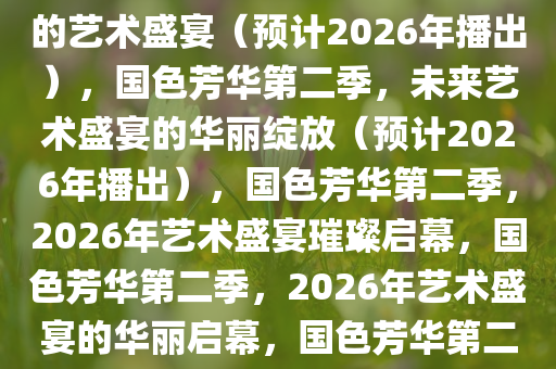 国色芳华第二季，绽放于未来的艺术盛宴（预计2026年播出），国色芳华第二季，未来艺术盛宴的华丽绽放（预计2026年播出），国色芳华第二季，2026年艺术盛宴璀璨启幕，国色芳华第二季，2026年艺术盛宴的华丽启幕，国色芳华第二季，2026年艺术盛宴璀璨启幕