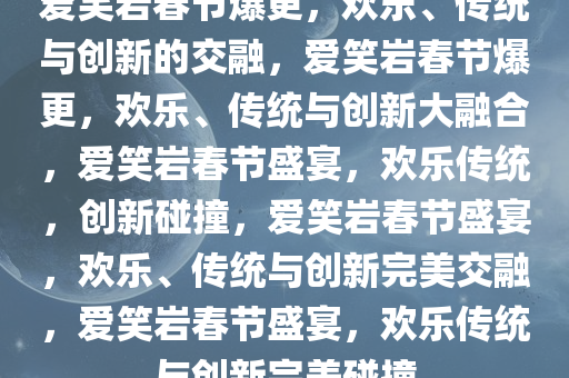 爱笑岩春节爆更，欢乐、传统与创新的交融，爱笑岩春节爆更，欢乐、传统与创新大融合，爱笑岩春节盛宴，欢乐传统，创新碰撞，爱笑岩春节盛宴，欢乐、传统与创新完美交融，爱笑岩春节盛宴，欢乐传统与创新完美碰撞