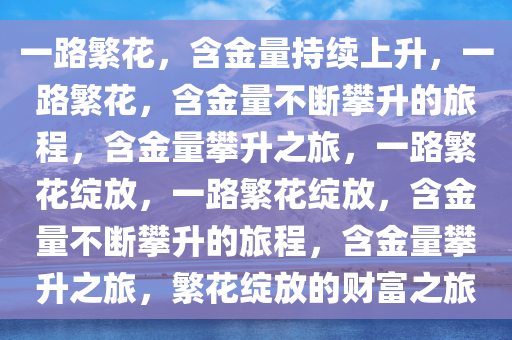 一路繁花，含金量持续上升，一路繁花，含金量不断攀升的旅程，含金量攀升之旅，一路繁花绽放，一路繁花绽放，含金量不断攀升的旅程，含金量攀升之旅，繁花绽放的财富之旅