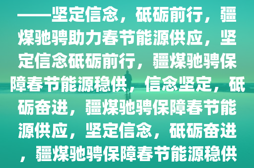 疆煤驰骋，护航春节能源供应——坚定信念，砥砺前行，疆煤驰骋助力春节能源供应，坚定信念砥砺前行，疆煤驰骋保障春节能源稳供，信念坚定，砥砺奋进，疆煤驰骋保障春节能源供应，坚定信念，砥砺奋进，疆煤驰骋保障春节能源稳供，信念坚定砥砺奋进