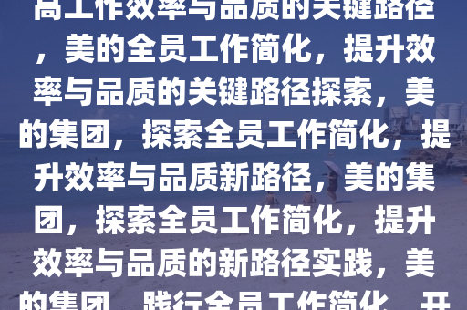 美的要求全员简化工作方式，提高工作效率与品质的关键路径，美的全员工作简化，提升效率与品质的关键路径探索，美的集团，探索全员工作简化，提升效率与品质新路径，美的集团，探索全员工作简化，提升效率与品质的新路径实践，美的集团，践行全员工作简化，开启效率与品质提升新篇章