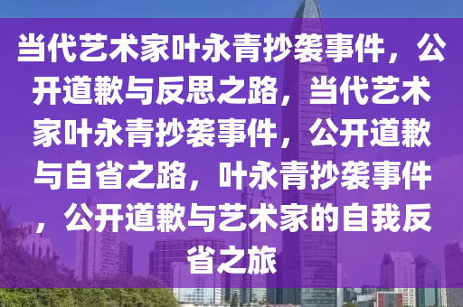 当代艺术家叶永青抄袭事件，公开道歉与反思之路，当代艺术家叶永青抄袭事件，公开道歉与自省之路，叶永青抄袭事件，公开道歉与艺术家的自我反省之旅