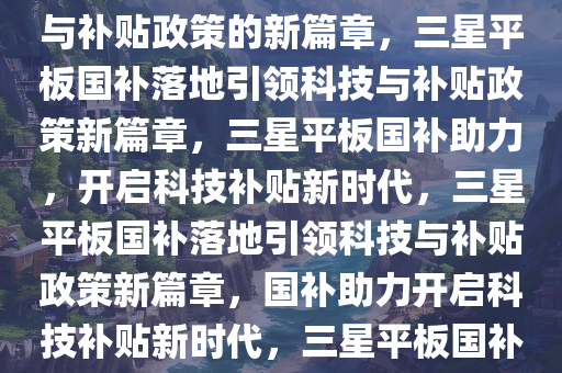 三星平板国补落地，引领科技与补贴政策的新篇章，三星平板国补落地引领科技与补贴政策新篇章，三星平板国补助力，开启科技补贴新时代，三星平板国补落地引领科技与补贴政策新篇章，国补助力开启科技补贴新时代，三星平板国补落地，开启科技补贴新时代