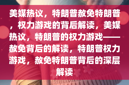 美媒热议，特朗普赦免特朗普，权力游戏的背后解读，美媒热议，特朗普的权力游戏——赦免背后的解读，特朗普权力游戏，赦免特朗普背后的深层解读