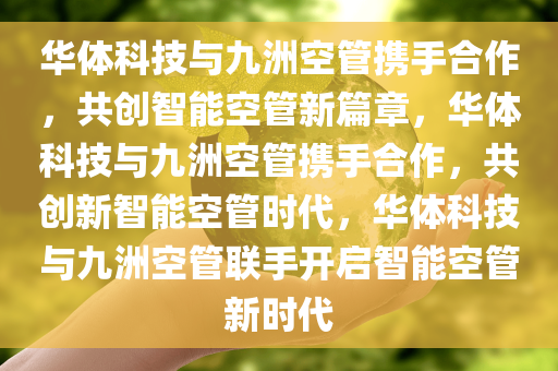 华体科技与九洲空管携手合作，共创智能空管新篇章，华体科技与九洲空管携手合作，共创新智能空管时代，华体科技与九洲空管联手开启智能空管新时代