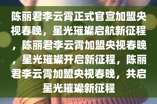 陈丽君李云霄正式官宣加盟央视春晚，星光璀璨启航新征程，陈丽君李云霄加盟央视春晚，星光璀璨开启新征程，陈丽君李云霄加盟央视春晚，共启星光璀璨新征程