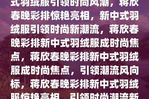 蒋欣春晚彩排惊艳亮相，新中式羽绒服引领时尚风潮，蒋欣春晚彩排惊艳亮相，新中式羽绒服引领时尚新潮流，蒋欣春晚彩排新中式羽绒服成时尚焦点，蒋欣春晚彩排新中式羽绒服成时尚焦点，引领潮流风向标，蒋欣春晚彩排新中式羽绒服惊艳亮相，引领时尚潮流新风向