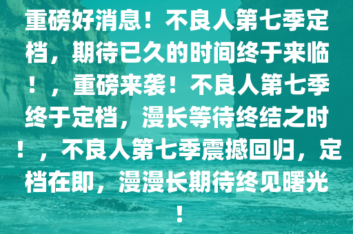 重磅好消息！不良人第七季定档，期待已久的时间终于来临！，重磅来袭！不良人第七季终于定档，漫长等待终结之时！，不良人第七季震撼回归，定档在即，漫漫长期待终见曙光！