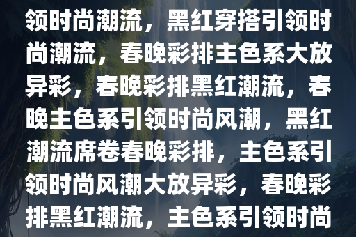 黑红穿搭，春晚彩排主色系引领时尚潮流，黑红穿搭引领时尚潮流，春晚彩排主色系大放异彩，春晚彩排黑红潮流，春晚主色系引领时尚风潮，黑红潮流席卷春晚彩排，主色系引领时尚风潮大放异彩，春晚彩排黑红潮流，主色系引领时尚风潮大放异彩