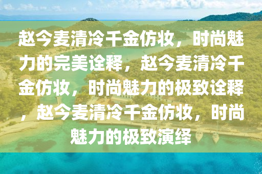 赵今麦清冷千金仿妆，时尚魅力的完美诠释，赵今麦清冷千金仿妆，时尚魅力的极致诠释，赵今麦清冷千金仿妆，时尚魅力的极致演绎