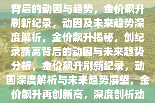 金价飙涨再创新高，深度解读背后的动因与趋势，金价飙升刷新纪录，动因及未来趋势深度解析，金价飙升揭秘，创纪录新高背后的动因与未来趋势分析，金价飙升刷新纪录，动因深度解析与未来趋势展望，金价飙升再创新高，深度剖析动因与未来趋势