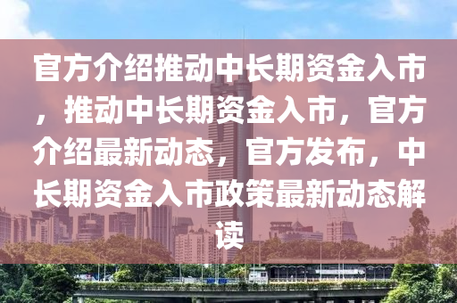 官方介绍推动中长期资金入市，推动中长期资金入市，官方介绍最新动态，官方发布，中长期资金入市政策最新动态解读