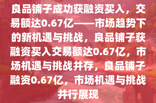 良品铺子成功获融资买入，交易额达0.67亿——市场趋势下的新机遇与挑战，良品铺子获融资买入交易额达0.67亿，市场机遇与挑战并存，良品铺子融资0.67亿，市场机遇与挑战并行展现