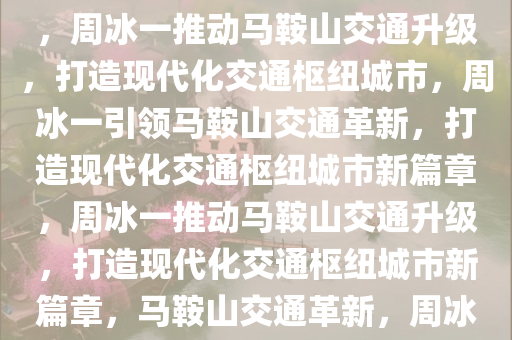 周冰一，提升马鞍山交通能级——打造现代化交通枢纽城市，周冰一推动马鞍山交通升级，打造现代化交通枢纽城市，周冰一引领马鞍山交通革新，打造现代化交通枢纽城市新篇章，周冰一推动马鞍山交通升级，打造现代化交通枢纽城市新篇章，马鞍山交通革新，周冰一引领打造现代化交通枢纽城市新篇章