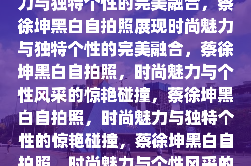 蔡徐坤晒黑白自拍照，时尚魅力与独特个性的完美融合，蔡徐坤黑白自拍照展现时尚魅力与独特个性的完美融合，蔡徐坤黑白自拍照，时尚魅力与个性风采的惊艳碰撞，蔡徐坤黑白自拍照，时尚魅力与独特个性的惊艳碰撞，蔡徐坤黑白自拍照，时尚魅力与个性风采的惊艳展现