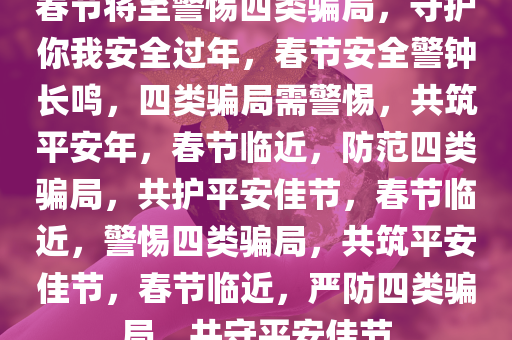 春节将至警惕四类骗局，守护你我安全过年，春节安全警钟长鸣，四类骗局需警惕，共筑平安年，春节临近，防范四类骗局，共护平安佳节，春节临近，警惕四类骗局，共筑平安佳节，春节临近，严防四类骗局，共守平安佳节