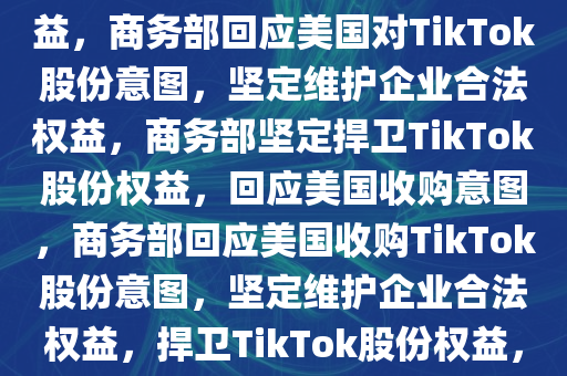 商务部回应美国意欲获取TikTok股份，坚定维护企业合法权益，商务部回应美国对TikTok股份意图，坚定维护企业合法权益，商务部坚定捍卫TikTok股份权益，回应美国收购意图，商务部回应美国收购TikTok股份意图，坚定维护企业合法权益，捍卫TikTok股份权益，商务部坚定捍卫TikTok股份权益，回应美国收购意图