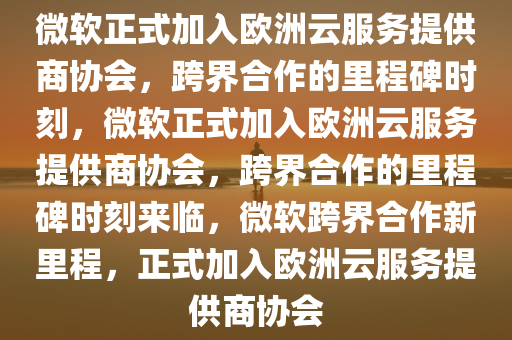 微软正式加入欧洲云服务提供商协会，跨界合作的里程碑时刻，微软正式加入欧洲云服务提供商协会，跨界合作的里程碑时刻来临，微软跨界合作新里程，正式加入欧洲云服务提供商协会