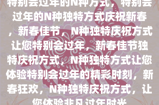 特别会过年的N种方式，特别会过年的N种独特方式庆祝新春，新春佳节，N种独特庆祝方式让您特别会过年，新春佳节独特庆祝方式，N种独特方式让您体验特别会过年的精彩时刻，新春狂欢，N种独特庆祝方式，让您体验非凡过年时光