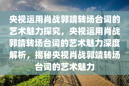 央视运用肖战郭靖转场台词的艺术魅力探究，央视运用肖战郭靖转场台词的艺术魅力深度解析，揭秘央视肖战郭靖转场台词的艺术魅力