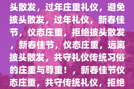 大过年的，仪态庄重，请勿披头散发，过年庄重礼仪，避免披头散发，过年礼仪，新春佳节，仪态庄重，拒绝披头散发，新春佳节，仪态庄重，远离披头散发，共守礼仪传统习俗的庄重与尊重！，新春佳节仪态庄重，共守传统礼仪，拒绝披头散发