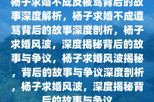 杨子求婚不成反被骂背后的故事深度解析，杨子求婚不成遭骂背后的故事深度剖析，杨子求婚风波，深度揭秘背后的故事与争议，杨子求婚风波揭秘，背后的故事与争议深度剖析，杨子求婚风波，深度揭秘背后的故事与争议