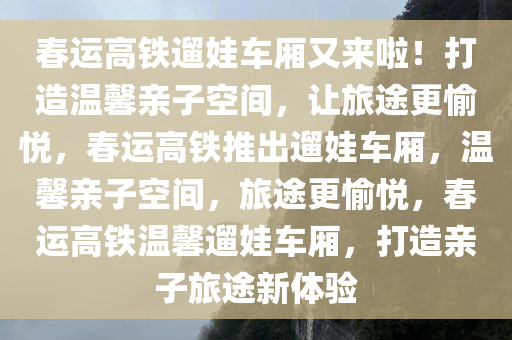 春运高铁遛娃车厢又来啦！打造温馨亲子空间，让旅途更愉悦，春运高铁推出遛娃车厢，温馨亲子空间，旅途更愉悦，春运高铁温馨遛娃车厢，打造亲子旅途新体验