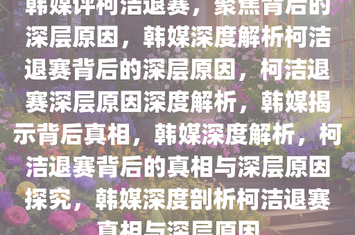 韩媒评柯洁退赛，聚焦背后的深层原因，韩媒深度解析柯洁退赛背后的深层原因，柯洁退赛深层原因深度解析，韩媒揭示背后真相，韩媒深度解析，柯洁退赛背后的真相与深层原因探究，韩媒深度剖析柯洁退赛真相与深层原因