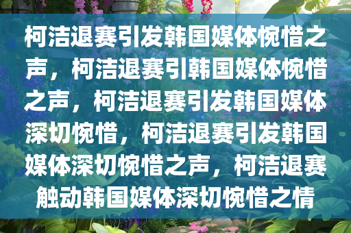 柯洁退赛引发韩国媒体惋惜之声，柯洁退赛引韩国媒体惋惜之声，柯洁退赛引发韩国媒体深切惋惜，柯洁退赛引发韩国媒体深切惋惜之声，柯洁退赛触动韩国媒体深切惋惜之情